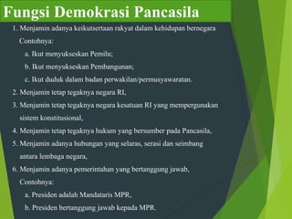 Fungsi Demokrasi Pancasila
1. Menjamin adanya keikutsertaan rakyat dalam kehidupan bernegara
Contohnya:
a. Ikut menyukseskan Pemilu;
b. Ikut menyukseskan Pembangunan;
c. Ikut duduk dalam badan perwakilan/permusyawaratan.
2. Menjamin tetap tegaknya negara RI,
3. Menjamin tetap tegaknya negara kesatuan RI yang mempergunakan
sistem konstitusional,
4. Menjamin tetap tegaknya hukum yang bersumber pada Pancasila,
5. Menjamin adanya hubungan yang selaras, serasi dan seimbang
antara lembaga negara,
6. Menjamin adanya pemerintahan yang bertanggung jawab,
Contohnya:
a. Presiden adalah Mandataris MPR,
b. Presiden bertanggung jawab kepada MPR.
 