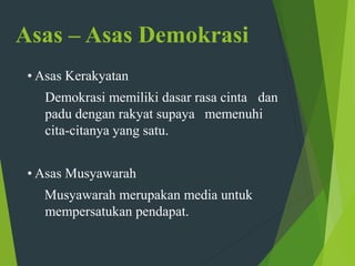 Asas – Asas Demokrasi
• Asas Kerakyatan
Demokrasi memiliki dasar rasa cinta dan
padu dengan rakyat supaya memenuhi
cita-citanya yang satu.
• Asas Musyawarah
Musyawarah merupakan media untuk
mempersatukan pendapat.
 