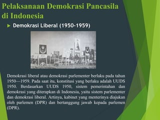 Pelaksanaan Demokrasi Pancasila
di Indonesia
 Demokrasi Liberal (1950-1959)
Demokrasi liberal atau demokrasi parlementer berlaku pada tahun
1950—1959. Pada saat itu, konstitusi yang berlaku adalah UUDS
1950. Berdasarkan UUDS 1950, sistem pemerintahan dan
demokrasi yang diterapkan di Indonesia, yaitu sistem parlementer
dan demokrasi liberal. Artinya, kabinet yang menterinya diajukan
oleh parlemen (DPR) dan bertanggung jawab kepada parlemen
(DPR).
 