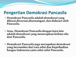 Pengertian Demokrasi Pancasila
 Demokrasi Pancasila adalah demokrasi yang
 dijiwai,diwarnai,disemangati, dan didasari oleh
 Pancasila.

 Atau, Demokrasi Pancasila dengan kata lain
 adalah demokrasi yang menerapkan kelima sila
 dari Pancasila.

 Demokrasi Pancasila juga merupakan demokrasi
 yang bersumber dari tata nilai dan Kepribadian
 bangsa Indonesia yaitu nilai-nilai Pancasila.
 