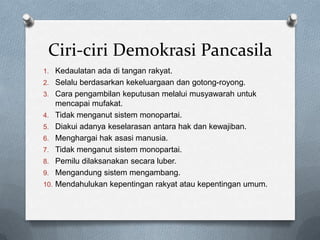 Ciri-ciri Demokrasi Pancasila
1. Kedaulatan ada di tangan rakyat.
2. Selalu berdasarkan kekeluargaan dan gotong-royong.
3. Cara pengambilan keputusan melalui musyawarah untuk
      mencapai mufakat.
4.    Tidak menganut sistem monopartai.
5.    Diakui adanya keselarasan antara hak dan kewajiban.
6.    Menghargai hak asasi manusia.
7.    Tidak menganut sistem monopartai.
8.    Pemilu dilaksanakan secara luber.
9.    Mengandung sistem mengambang.
10.   Mendahulukan kepentingan rakyat atau kepentingan umum.
 