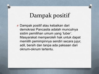 Dampak positif
O Dampak positif atau kebaikan dari
 demokrasi Pancasila adalah munculnya
 sistim pemilihan umum yang „luber‟.
 Masyarakat memperoleh hak untuk dapat
 memilih pemimpinnya sendiri secara jujur,
 adil, bersih dan tanpa ada paksaan dari
 oknum-oknum tertentu.
 