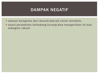 DAMPAK NEGATIF

 adanya keinginan dari daerah-daerah untuk merdeka.
 suara perwakilan terkadang kurang bisa mengartikan isi hati
  sebagian rakyat.
 