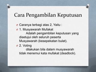 Cara Pengambilan Keputusan
O Caranya terbagi atas 2, Yaitu :
O 1. Musyawarah Mufakat
       Adalah pengambilan keputusan yang
  disetujui oleh seluruh peserta
  Musyawarah (kesepekatan bulat).
O 2. Voting
       dilakukan bila dalam musyawarah
  tidak menemui kata mufakat (deadlock).
 
