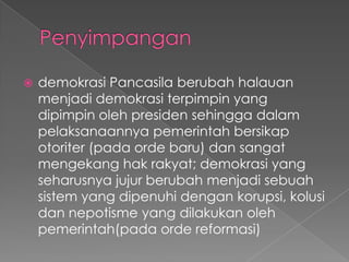    demokrasi Pancasila berubah halauan
    menjadi demokrasi terpimpin yang
    dipimpin oleh presiden sehingga dalam
    pelaksanaannya pemerintah bersikap
    otoriter (pada orde baru) dan sangat
    mengekang hak rakyat; demokrasi yang
    seharusnya jujur berubah menjadi sebuah
    sistem yang dipenuhi dengan korupsi, kolusi
    dan nepotisme yang dilakukan oleh
    pemerintah(pada orde reformasi)
 