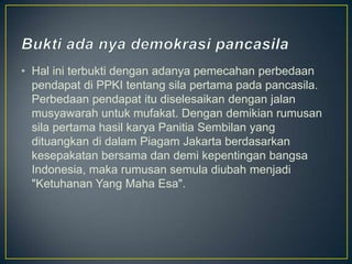 • Hal ini terbukti dengan adanya pemecahan perbedaan
  pendapat di PPKI tentang sila pertama pada pancasila.
  Perbedaan pendapat itu diselesaikan dengan jalan
  musyawarah untuk mufakat. Dengan demikian rumusan
  sila pertama hasil karya Panitia Sembilan yang
  dituangkan di dalam Piagam Jakarta berdasarkan
  kesepakatan bersama dan demi kepentingan bangsa
  Indonesia, maka rumusan semula diubah menjadi
  "Ketuhanan Yang Maha Esa".
 
