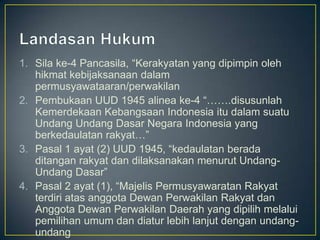 1. Sila ke-4 Pancasila, “Kerakyatan yang dipimpin oleh
   hikmat kebijaksanaan dalam
   permusyawataaran/perwakilan
2. Pembukaan UUD 1945 alinea ke-4 “…….disusunlah
   Kemerdekaan Kebangsaan Indonesia itu dalam suatu
   Undang Undang Dasar Negara Indonesia yang
   berkedaulatan rakyat…”
3. Pasal 1 ayat (2) UUD 1945, “kedaulatan berada
   ditangan rakyat dan dilaksanakan menurut Undang-
   Undang Dasar”
4. Pasal 2 ayat (1), “Majelis Permusyawaratan Rakyat
   terdiri atas anggota Dewan Perwakilan Rakyat dan
   Anggota Dewan Perwakilan Daerah yang dipilih melalui
   pemilihan umum dan diatur lebih lanjut dengan undang-
   undang
 