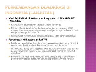    KONSEKUENSI ASAS Kedaulatan Rakyat sesuai Sila KEEMPAT
    PANCASILA
       Rakyat harus ditempatkan sebagai subjek demokrasi
       Rakyat sebagai keseluruhan berhak untuk ikut serta secara aktif
        menentukan keinginan-keinginannya sekaligus sebagai pelaksana dari
        keinginan-keinginan tersebut
       Rakyat turut menentukan pimpinan nasional dan para wakil rakyat
   Perwujudan keikutsertaan RAKYAT
       Disalurkan melalui lembaga-lembaga perwakilan rakyat yang dibentuk
        secara demokratis melalui Pemilihan Umum Lima Tahunan
       Hasil PEMILU berupa keanggotaan atas dewan perwakilan atau majelis
        permusyawaratan rakyat sesuai dengan tingkat pemilihan tersebut
        diadakan
       Berlandaskan pada konstitusi/UUD 1945 dengan segala perubahan-
        perubahannya serta peraturan perundang-undangan yang berlaku
 