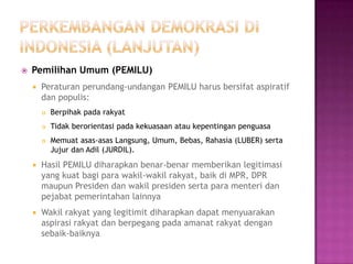    Pemilihan Umum (PEMILU)
       Peraturan perundang-undangan PEMILU harus bersifat aspiratif
        dan populis:
           Berpihak pada rakyat
           Tidak berorientasi pada kekuasaan atau kepentingan penguasa
           Memuat asas-asas Langsung, Umum, Bebas, Rahasia (LUBER) serta
            Jujur dan Adil (JURDIL).
       Hasil PEMILU diharapkan benar-benar memberikan legitimasi
        yang kuat bagi para wakil-wakil rakyat, baik di MPR, DPR
        maupun Presiden dan wakil presiden serta para menteri dan
        pejabat pemerintahan lainnya
       Wakil rakyat yang legitimit diharapkan dapat menyuarakan
        aspirasi rakyat dan berpegang pada amanat rakyat dengan
        sebaik-baiknya
 