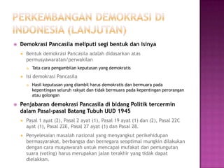    Demokrasi Pancasila meliputi segi bentuk dan isinya
       Bentuk demokrasi Pancasila adalah didasarkan atas
        permusyawaratan/perwakilan
           Tata cara pengambilan keputusan yang demokratis
       Isi demokrasi Pancasila
           Hasil keputusan yang diambil harus demokratis dan bermuara pada
            kepentingan seluruh rakyat dan tidak bermuara pada kepentingan perorangan
            atau golongan

   Penjabaran demokrasi Pancasila di bidang Politik tercermin
    dalam Pasal-pasal Batang Tubuh UUD 1945
       Pasal 1 ayat (2), Pasal 2 ayat (1), Pasal 19 ayat (1) dan (2), Pasal 22C
        ayat (1), Pasal 22E, Pasal 27 ayat (1) dan Pasal 28.
       Penyelesaian masalah nasional yang menyangkut perikehidupan
        bermasyarakat, berbangsa dan bernegara seoptimal mungkin dilakukan
        dengan cara musyawarah untuk mencapai mufakat dan pemungutan
        suara (voting) harus merupakan jalan terakhir yang tidak dapat
        dielakkan.
 