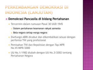    Demokrasi Pancasila di bidang Pertahanan
       Tercermin dalam rumusan Pasal 30 UUD 1945
           Sistem pertahanan keamanan rakyat semesta
           Bela negara setiap warga negara
       Dwifungsi ABRI dicabut dan dikembalikan sesuai dengan
        performa TNI yang profesional
       Pemisahan TNI dan Kepolisian dengan Tap MPR
        No.VI/MPR/2000
       UU No.1/1982 diubah dengan UU No.3/2002 tentang
        Pertahanan Negara
 