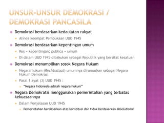    Demokrasi berdasarkan kedaulatan rakyat
       Alinea keempat Pembukaan UUD 1945
   Demokrasi berdasarkan kepentingan umum
       Res = kepentingan; publica = umum
       Di dalam UUD 1945 dibakukan sebagai Republik yang bersifat kesatuan
   Demokrasi menampilkan sosok Negara Hukum
       Negara hukum (Rechtsstaat) umumnya dirumuskan sebagai Negara
        Hukum Demokrasi
       Pasal 1 ayat (3) UUD 1945 :
           “Negara Indonesia adalah negara hukum”

   Negara Demokratis menggunakan pemerintahan yang terbatas
    kekuasaannya
       Dalam Penjelasan UUD 1945
           Pemerintahan berdasarkan atas konstitusi dan tidak berdasarkan absolutisme
 