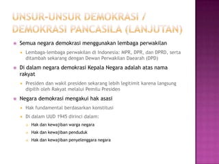    Semua negara demokrasi menggunakan lembaga perwakilan
       Lembaga-lembaga perwakilan di Indonesia: MPR, DPR, dan DPRD, serta
        ditambah sekarang dengan Dewan Perwakilan Daearah (DPD)
   Di dalam negara demokrasi Kepala Negara adalah atas nama
    rakyat
       Presiden dan wakil presiden sekarang lebih legitimit karena langsung
        dipilih oleh Rakyat melalui Pemilu Presiden
   Negara demokrasi mengakui hak asasi
       Hak fundamental berdasarkan konstitusi
       Di dalam UUD 1945 dirinci dalam:
           Hak dan kewajiban warga negara
           Hak dan kewajiban penduduk
           Hak dan kewajiban penyelenggara negara
 