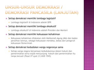    Setiap demokrasi memiliki lembaga legislatif
       Lembaga legislatif di Indonesia adalah DPR
   Setiap demokrasi memiliki lembaga eksekutif
       Lembaga eksekutif di Indonesia adalah Presiden dan Menteri
   Setiap demokrasi memiliki kekuasaan kehakiman
       Kekuasaan kehakiman dilakukan oleh Mahkamah Agung (MA) dan badan
        peralihan lainnya, sebagai kekuasaan merdeka, bebas dari pengaruh
        kekuasaan Pemerintah
   Setiap demokrasi kedudukan warga negaranya sama
       Setiap warga negara bersamaan kedudukannya dalam hukum dan
        pemerintahan serta wajib menjunjung hukum dan pemerintahan itu
        tanpa kecuali (Pasal 27 ayat (1) UUD 1945)
 