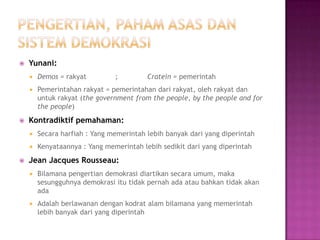    Yunani:
       Demos = rakyat         ;         Cratein = pemerintah
       Pemerintahan rakyat = pemerintahan dari rakyat, oleh rakyat dan
        untuk rakyat (the government from the people, by the people and for
        the people)
   Kontradiktif pemahaman:
       Secara harfiah : Yang memerintah lebih banyak dari yang diperintah
       Kenyataannya : Yang memerintah lebih sedikit dari yang diperintah
   Jean Jacques Rousseau:
       Bilamana pengertian demokrasi diartikan secara umum, maka
        sesungguhnya demokrasi itu tidak pernah ada atau bahkan tidak akan
        ada
       Adalah berlawanan dengan kodrat alam bilamana yang memerintah
        lebih banyak dari yang diperintah
 