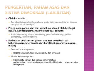   Oleh karena itu:
       Demokrasi dapat diartikan sebagai suatu sistem pemerintahan dengan
        mengikutsertakan rakyat
   Penggunaan paham dan asas demokrasi dianut oleh berbagai
    negara, kendati pelaksanaannya berbeda, seperti:
       Social democracy, liberal democracy, people democracy, guided
        democracy, dan sebagainya
   Perbedaan pelaksanaan paham dan asas demokrasi dari
    beberapa negara tercermin dari konstitusi negaranya masing-
    masing
       Bentuk ketatanegaraan:
           Negara kesatuan, federal, republik, dan kerajaan
       Sistem ketatanegaraan:
           Sistem satu kamar, dua kamar, pemerintahan
            parlementer, pemerintahan presidensiil, diktatorial, campuran, dan
            sebagainya
 