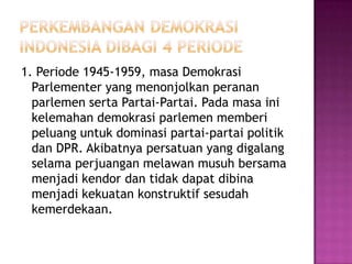 1. Periode 1945-1959, masa Demokrasi
  Parlementer yang menonjolkan peranan
  parlemen serta Partai-Partai. Pada masa ini
  kelemahan demokrasi parlemen memberi
  peluang untuk dominasi partai-partai politik
  dan DPR. Akibatnya persatuan yang digalang
  selama perjuangan melawan musuh bersama
  menjadi kendor dan tidak dapat dibina
  menjadi kekuatan konstruktif sesudah
  kemerdekaan.
 