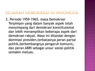 2. Periode 1959-1965, masa Demokrasi
  Terpimpin yang dalam banyak aspek telah
  menyimpang dari demokrasi konstitusional
  dan lebih menampilkan beberapa aspek dari
  demokrasi rakyat. Masa ini ditandai dengan
  dominasi presiden,terbatasnya peran partai
  politik,berkembangnya pengaruh komunis,
  dan peran ABRI sebagai unsur sosial-politik
  semakin meluas.
 