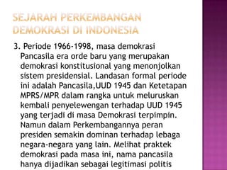 3. Periode 1966-1998, masa demokrasi
  Pancasila era orde baru yang merupakan
  demokrasi konstitusional yang menonjolkan
  sistem presidensial. Landasan formal periode
  ini adalah Pancasila,UUD 1945 dan Ketetapan
  MPRS/MPR dalam rangka untuk meluruskan
  kembali penyelewengan terhadap UUD 1945
  yang terjadi di masa Demokrasi terpimpin.
  Namun dalam Perkembangannya peran
  presiden semakin dominan terhadap lebaga
  negara-negara yang lain. Melihat praktek
  demokrasi pada masa ini, nama pancasila
  hanya dijadikan sebagai legitimasi politis
 