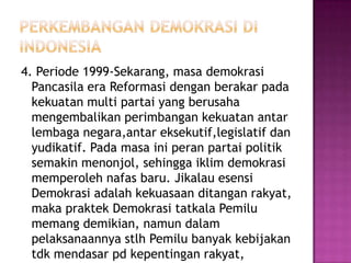 4. Periode 1999-Sekarang, masa demokrasi
  Pancasila era Reformasi dengan berakar pada
  kekuatan multi partai yang berusaha
  mengembalikan perimbangan kekuatan antar
  lembaga negara,antar eksekutif,legislatif dan
  yudikatif. Pada masa ini peran partai politik
  semakin menonjol, sehingga iklim demokrasi
  memperoleh nafas baru. Jikalau esensi
  Demokrasi adalah kekuasaan ditangan rakyat,
  maka praktek Demokrasi tatkala Pemilu
  memang demikian, namun dalam
  pelaksanaannya stlh Pemilu banyak kebijakan
  tdk mendasar pd kepentingan rakyat,
 