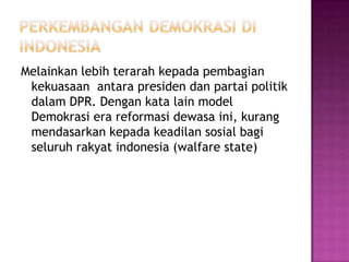 Melainkan lebih terarah kepada pembagian
 kekuasaan antara presiden dan partai politik
 dalam DPR. Dengan kata lain model
 Demokrasi era reformasi dewasa ini, kurang
 mendasarkan kepada keadilan sosial bagi
 seluruh rakyat indonesia (walfare state)
 