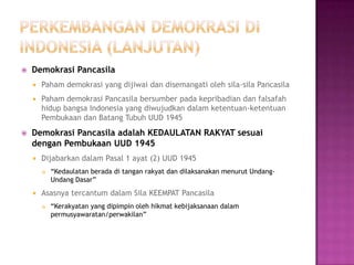    Demokrasi Pancasila
       Paham demokrasi yang dijiwai dan disemangati oleh sila-sila Pancasila
       Paham demokrasi Pancasila bersumber pada kepribadian dan falsafah
        hidup bangsa Indonesia yang diwujudkan dalam ketentuan-ketentuan
        Pembukaan dan Batang Tubuh UUD 1945
   Demokrasi Pancasila adalah KEDAULATAN RAKYAT sesuai
    dengan Pembukaan UUD 1945
       Dijabarkan dalam Pasal 1 ayat (2) UUD 1945
           “Kedaulatan berada di tangan rakyat dan dilaksanakan menurut Undang-
            Undang Dasar”
       Asasnya tercantum dalam Sila KEEMPAT Pancasila
           “Kerakyatan yang dipimpin oleh hikmat kebijaksanaan dalam
            permusyawaratan/perwakilan”
 