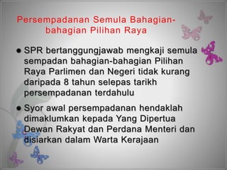 Persempadanan Semula Bahagian-
bahagian Pilihan Raya
 SPR bertanggungjawab mengkaji semula
sempadan bahagian-bahagian Pilihan
Raya Parlimen dan Negeri tidak kurang
daripada 8 tahun selepas tarikh
persempadanan terdahulu
 Syor awal persempadanan hendaklah
dimaklumkan kepada Yang Dipertua
Dewan Rakyat dan Perdana Menteri dan
disiarkan dalam Warta Kerajaan
 