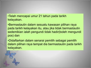 •Telah mencapai umur 21 tahun pada tarikh
kelayakan.
•Bermastautin dalam sesuatu kawasan pilihan raya
pada tarikh kelayakan itu, atau jika tidak bermastautin
sedemikian ialah pengundi tidak hadir(boleh mengundi
pos) dan
•Didaftarkan dalam senarai pemilih sebagai pemilih
dalam pilihan raya tempat dia bermastautin pada tarikh
kelayakan.
 