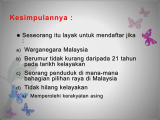 Kesimpulannya :
 Seseorang itu layak untuk mendaftar jika
:
a) Warganegara Malaysia
b) Berumur tidak kurang daripada 21 tahun
pada tarikh kelayakan
c) Seorang penduduk di mana-mana
bahagian pilihan raya di Malaysia
d) Tidak hilang kelayakan
a) Memperolehi kerakyatan asing
 