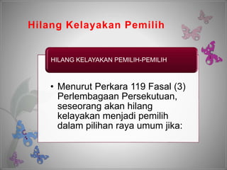 Hilang Kelayakan Pemilih
• Menurut Perkara 119 Fasal (3)
Perlembagaan Persekutuan,
seseorang akan hilang
kelayakan menjadi pemilih
dalam pilihan raya umum jika:
HILANG KELAYAKAN PEMILIH-PEMILIH
 