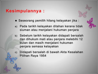 Kesimpulannya :
 Seseorang pemilih hilang kelayakan jika :
a) Pada tarikh kelayakan ditahan kerana tidak
siuman atau menjalani hukuman penjara
b) Sebelum tarikh kelayakan didapati bersalah
dan dihukum mati atau penjara melebihi 12
bulan dan masih menjalani hukuman
penjara semasa kelayakan
c) Didapati bersalah di bawah Akta Kesalahan
Pilihan Raya 1954
 