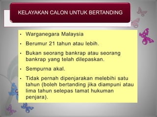 KELAYAKAN CALON UNTUK BERTANDING
• Warganegara Malaysia
• Berumur 21 tahun atau lebih.
• Bukan seorang bankrap atau seorang
bankrap yang telah dilepaskan.
• Sempurna akal.
• Tidak pernah dipenjarakan melebihi satu
tahun (boleh bertanding jika diampuni atau
lima tahun selepas tamat hukuman
penjara).
 