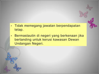 • Tidak memegang jawatan berpendapatan
tetap.
• Bermastautin di negeri yang berkenaan jika
bertanding untuk kerusi kawasan Dewan
Undangan Negeri.
 