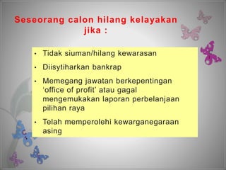 Seseorang calon hilang kelayakan
jika :
• Tidak siuman/hilang kewarasan
• Diisytiharkan bankrap
• Memegang jawatan berkepentingan
‘office of profit’ atau gagal
mengemukakan laporan perbelanjaan
pilihan raya
• Telah memperolehi kewarganegaraan
asing
 