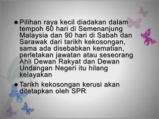  Pilihan raya kecil diadakan dalam
tempoh 60 hari di Semenanjung
Malaysia dan 90 hari di Sabah dan
Sarawak dari tarikh kekosongan,
sama ada disebabkan kematian,
perletakan jawatan atau seseorang
Ahli Dewan Rakyat dan Dewan
Undangan Negeri itu hilang
kelayakan
 Tarikh kekosongan kerusi akan
ditetapkan oleh SPR
 