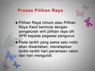 Proses Pilihan Raya
 Pilihan Raya Umum atau Pilihan
Raya Kecil bermula dengan
pengeluran writ pilihan raya olh
SPR kepada pegawai pengurus
 Pada tarikh yang sama satu notis
akan diwartakan, menetapkan
tarikh-tarikh hari penamaan calon
dan hari mengundi
 