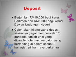 Deposit
 Berjumlah RM10,000 bagi kerusi
Parlimen dan RM5,000 bagi kerusi
Dewan Undangan Negeri
 Calon akan hilang wang deposit
sekiranya gagal memperoleh 1/8
daripada jumlah undi yang
diperoleh oleh semua calon yang
bertanding di dalam sesuatu
bahagian pilihan raya berkenaan
 