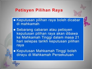 Petisyen Pilihan Raya
 Keputusan pilihan raya boleh dicabar
di mahkamah
 Sebarang cabaran atau petisyen
keputusan pilihan raya akan dibawa
ke Mahkamah Tinggi dalam masa 21
hari selepas tarikh keputusan pilihan
raya
 Keputusan Mahkamah Tinggi boleh
dirayu di Mahkamah Persekutuan
 