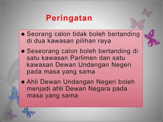 Peringatan
 Seorang calon tidak boleh bertanding
di dua kawasan pilihan raya
 Seseorang calon boleh bertanding di
satu kawasan Parlimen dan satu
kawasan Dewan Undangan Negeri
pada masa yang sama
 Ahli Dewan Undangan Negeri boleh
menjadi ahli Dewan Negara pada
masa yang sama
 