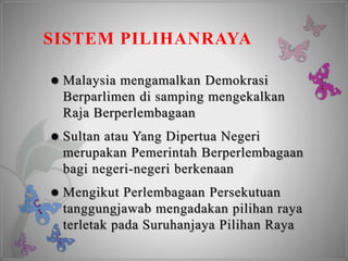 SISTEM PILIHANRAYA
 Malaysia mengamalkan Demokrasi
Berparlimen di samping mengekalkan
Raja Berperlembagaan
 Sultan atau Yang Dipertua Negeri
merupakan Pemerintah Berperlembagaan
bagi negeri-negeri berkenaan
 Mengikut Perlembagaan Persekutuan
tanggungjawab mengadakan pilihan raya
terletak pada Suruhanjaya Pilihan Raya
 
