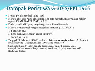 Dampak Peristiwa G-30-S/PKI 1965
 Situasi politik menjadi tidak stabil
 Muncul aksi-aksi yang dipelopori oleh para pemuda, masiswa dan pelajar
seperti KAMI, KAPPI, KAPI, KABI
 KAMI dan KAWI yang tergabung dalam Front Pancasila
 Muncul demonstrasi yang mengajukan tuntutan (TRITURA) :
1. Bubarkan PKI
2. Bersihkan Kabinet dari unsur-unsur PKI
3. Turunkan Harga
 Tanggal 21 Februari 1966 Presiden melakukan reshufle kabinet  Kabinet
Dwikora yang Disempurnakan (Ditentang masa)???
Saat pelantikan Menteri terjadi demonstrasi besar-besaran, yang
mengakibatkan terbunuhnya seorang masiswa UI yang bernama Arif
Rachman Hakim
 