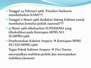 Tanggal 24 Februari 1966, Presiden Soekarno
membubarkan KAMI???
 Tanggal 11 Maret 1966 diadakan Sidang Kabinet untuk
membahas kemelut politik nasional???
 11 Maret 1966 dikeluarkan SUPERSEMA yang
dikukuhkan pada Ketetapan MPRS NO.
IX/MPRS/1966
 Pembentukan Kabinet Ampera  Ketetapan MPRS
NO XIII/MPRS/1966
Tugas Pokok Kabinet Ampera  Dwi Darma
mewujudkan stabilitas politik dan menciptakan
stabilitas ekonomi
 