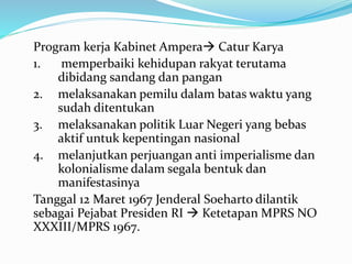 Program kerja Kabinet Ampera Catur Karya
1. memperbaiki kehidupan rakyat terutama
dibidang sandang dan pangan
2. melaksanakan pemilu dalam batas waktu yang
sudah ditentukan
3. melaksanakan politik Luar Negeri yang bebas
aktif untuk kepentingan nasional
4. melanjutkan perjuangan anti imperialisme dan
kolonialisme dalam segala bentuk dan
manifestasinya
Tanggal 12 Maret 1967 Jenderal Soeharto dilantik
sebagai Pejabat Presiden RI  Ketetapan MPRS NO
XXXIII/MPRS 1967.
 