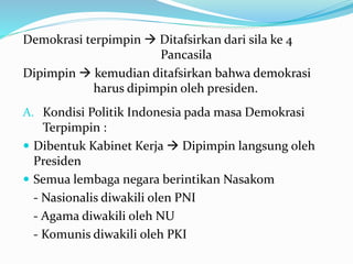 Demokrasi terpimpin  Ditafsirkan dari sila ke 4
Pancasila
Dipimpin  kemudian ditafsirkan bahwa demokrasi
harus dipimpin oleh presiden.
A. Kondisi Politik Indonesia pada masa Demokrasi
Terpimpin :
 Dibentuk Kabinet Kerja  Dipimpin langsung oleh
Presiden
 Semua lembaga negara berintikan Nasakom
- Nasionalis diwakili olen PNI
- Agama diwakili oleh NU
- Komunis diwakili oleh PKI
 