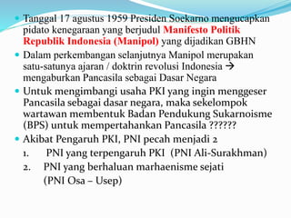  Tanggal 17 agustus 1959 Presiden Soekarno mengucapkan
pidato kenegaraan yang berjudul Manifesto Politik
Republik Indonesia (Manipol) yang dijadikan GBHN
 Dalam perkembangan selanjutnya Manipol merupakan
satu-satunya ajaran / doktrin revolusi Indonesia 
mengaburkan Pancasila sebagai Dasar Negara
 Untuk mengimbangi usaha PKI yang ingin menggeser
Pancasila sebagai dasar negara, maka sekelompok
wartawan membentuk Badan Pendukung Sukarnoisme
(BPS) untuk mempertahankan Pancasila ??????
 Akibat Pengaruh PKI, PNI pecah menjadi 2
1. PNI yang terpengaruh PKI (PNI Ali-Surakhman)
2. PNI yang berhaluan marhaenisme sejati
(PNI Osa – Usep)
 