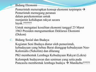B. Bidang Ekonomi
Pemerintah menerapkan konsep ekonomi terpimpin 
Pemerintah memegang peranan
dalam perekonomian untuk
menjamin kehidupan rakyat secara
layak.??????
Untuk mengatasi kesulitan ekonomi tanggal 23 Maret
1963 Presiden mengumumkan Deklarasi Ekonomi
(Dekon)
C. Bidang Sosial dan Budaya
Kegiatan Seni Budaya diatur oleh pemerintah,
kebudayaan yang bebau Barat dianggap kebudayaan Neo-
Kolonialis (Nekolim) dan dilarang
PKI membentuk Lembaga Kebudayaan Rakyat (Lekra)
Kelompok budayawan dan seniman yang setia pada
Pancasila membentuk lembaga budaya  Manikebu?????
 