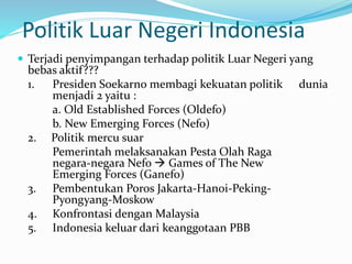 Politik Luar Negeri Indonesia
 Terjadi penyimpangan terhadap politik Luar Negeri yang
bebas aktif???
1. Presiden Soekarno membagi kekuatan politik dunia
menjadi 2 yaitu :
a. Old Established Forces (Oldefo)
b. New Emerging Forces (Nefo)
2. Politik mercu suar
Pemerintah melaksanakan Pesta Olah Raga
negara-negara Nefo  Games of The New
Emerging Forces (Ganefo)
3. Pembentukan Poros Jakarta-Hanoi-Peking-
Pyongyang-Moskow
4. Konfrontasi dengan Malaysia
5. Indonesia keluar dari keanggotaan PBB
 