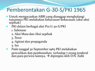 Pemberontakan G-30-S/PKI 1965
 Untuk mengacaukan ABRI yang dianggap menghalangi
tujuannya PKI melakukan kekacauan-kekacauan (aksi-aksi
sepihak)
 PKI dalam berbagai aksi Pra G-30-S/PKI
1. Sabotase
2. Aksi Masa dan Aksi sepihak
3. Teror
4. Agitasi dan propaganda
5. Isu
 Pada tanggal 30 September 1965 PKI melakukan
penculikan dan pembunuhan terhadap 7 orang jenderal
dan para perwira lainnya.  dipimpin oleh D.N. Aidit
 