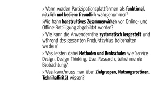 › Wann werden Partizipationsplattformen als funktional,
nützlich und bedienerfreundlich wahrgenommen?
›Wie kann konstruktives Zusammenwirken von Online- und
Oﬄine-Beteiligung abgebildet werden?
› Wie kann die Anwendernähe systematisch hergestellt und
während des gesamten Produktzyklus beibehalten
werden?
› Was leisten dabei Methoden und Denkschulen wie Service
Design, Design Thinking, User Research, teilnehmende
Beobachtung?
› Was kann/muss man über Zielgruppen, Nutzungsroutinen,
Technikaﬃnität wissen?
 