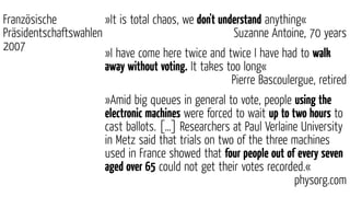 »It is total chaos, we don't understand anything«
Suzanne Antoine, 70 years
»I have come here twice and twice I have had to walk
away without voting. It takes too long«
Pierre Bascoulergue, retired
»Amid big queues in general to vote, people using the
electronic machines were forced to wait up to two hours to
cast ballots. […] Researchers at Paul Verlaine University
in Metz said that trials on two of the three machines
used in France showed that four people out of every seven
aged over 65 could not get their votes recorded.«
physorg.com
Französische
Präsidentschaftswahlen
2007
 